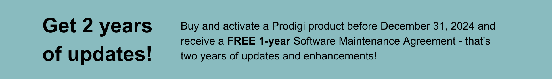 Buy and activate a Prodigi product before December 31, 2024 and receive a FREE 1-year Software Maintenance Agreement - that's two years of updates and enhancements!